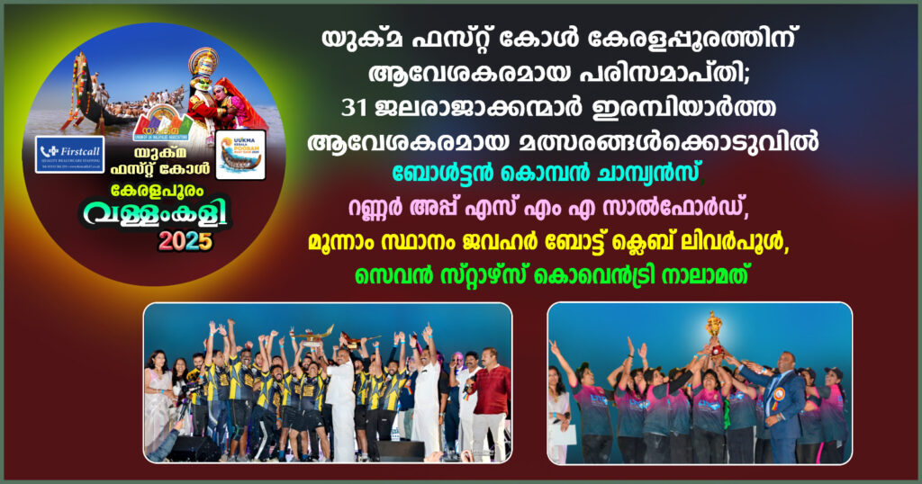 യുക്മ ഫസ്റ്റ് കോൾ കേരളപ്പൂരത്തിന് ആവേശകരമായ പരിസമാപ്തി; 31 ജലരാജാക്കന്മാർ ഇരമ്പിയാർത്ത ആവേശകരമായ മത്സരങ്ങൾക്കൊടുവിൽ ബോൾട്ടൻ കൊമ്പൻ ചാമ്പ്യൻസ്,  റണ്ണർ അപ്പ് എസ് എം എ സാൽഫോർഡ്, മൂന്നാം സ്ഥാനം ജവഹർ ബോട്ട് ക്ലെബ് ലിവർപൂൾ, സെവൻ സ്റ്റാഴ്‌സ് കൊവെൻട്രി നാലാമത്